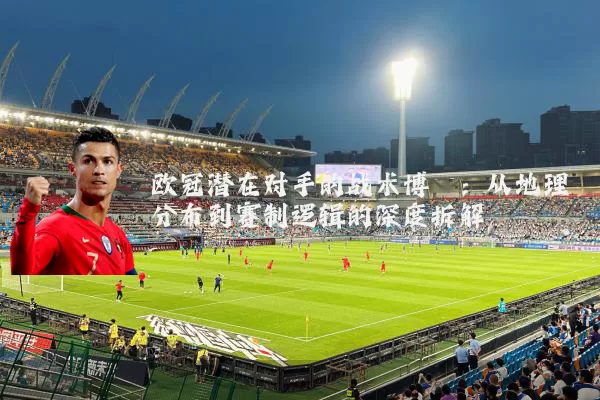 欧冠潜在对手的战术博弈:从地理分布到赛制逻辑的深度拆解
